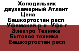 Холодильник  двухкамерный Атлант › Цена ­ 9 000 - Башкортостан респ., Уфимский р-н, Уфа г. Электро-Техника » Бытовая техника   . Башкортостан респ.